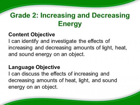 Grade 2: Increasing and Decreasing Energy. Content Objective: I can identify and investigate the effects of increasing and decreasing amounts of light, heat, and sound energy on an object. Language Objective: I can discuss the effects of increasing and decreasing amounts of heat, light, and sound energy on an object.